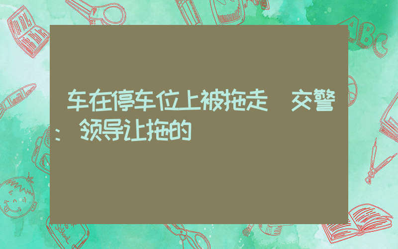 车在停车位上被拖走 交警:领导让拖的插图 车在停车位上被拖走 交警:领导让拖的插图